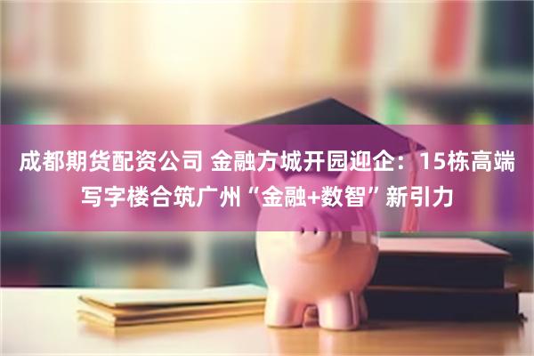 成都期货配资公司 金融方城开园迎企：15栋高端写字楼合筑广州“金融+数智”新引力