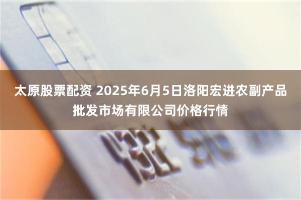 太原股票配资 2025年6月5日洛阳宏进农副产品批发市场有限公司价格行情