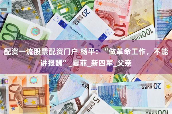 配资一流股票配资门户 杨平：“做革命工作，不能讲报酬”_夏菲_新四军_父亲