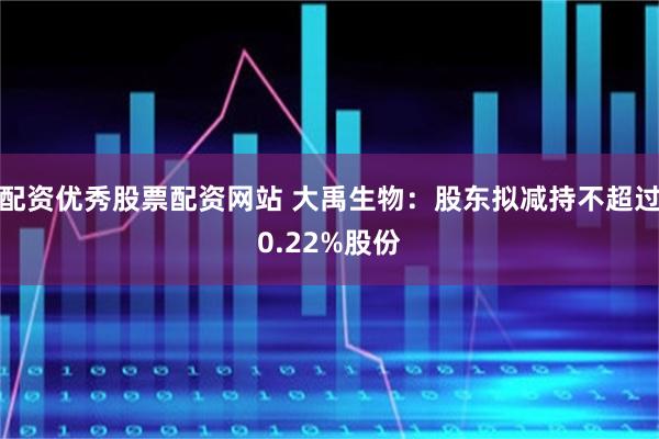 配资优秀股票配资网站 大禹生物：股东拟减持不超过0.22%股份
