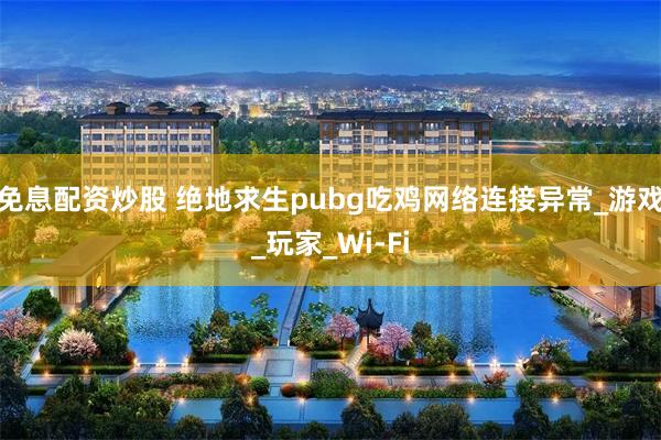 免息配资炒股 绝地求生pubg吃鸡网络连接异常_游戏_玩家_Wi-Fi
