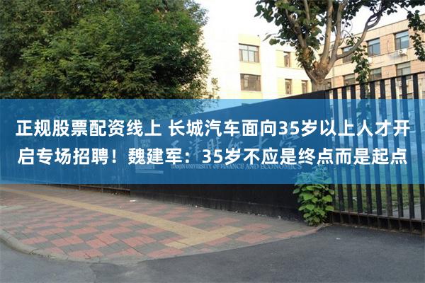 正规股票配资线上 长城汽车面向35岁以上人才开启专场招聘！魏建军：35岁不应是终点而是起点