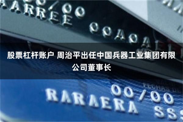 股票杠杆账户 周治平出任中国兵器工业集团有限公司董事长