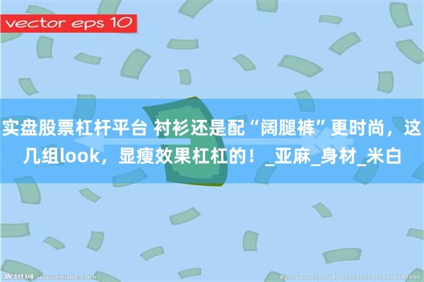 实盘股票杠杆平台 衬衫还是配“阔腿裤”更时尚，这几组look，显瘦效果杠杠的！_亚麻_身材_米白