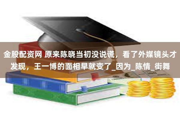 金股配资网 原来陈晓当初没说谎，看了外媒镜头才发现，王一博的面相早就变了_因为_陈情_街舞