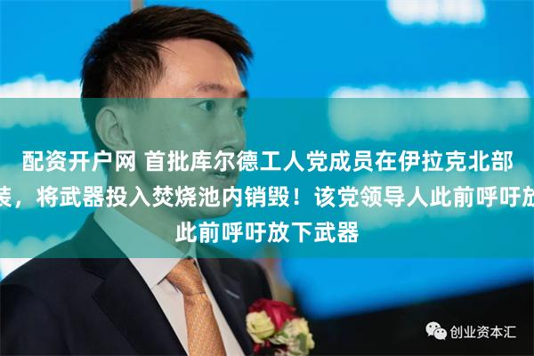 配资开户网 首批库尔德工人党成员在伊拉克北部解除武装，将武器投入焚烧池内销毁！该党领导人此前呼吁放下武器