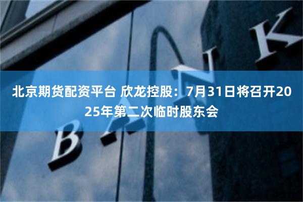 北京期货配资平台 欣龙控股：7月31日将召开2025年第二次临时股东会