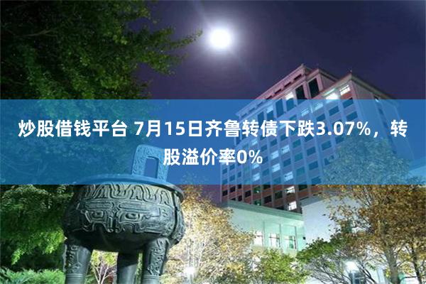 炒股借钱平台 7月15日齐鲁转债下跌3.07%，转股溢价率0%