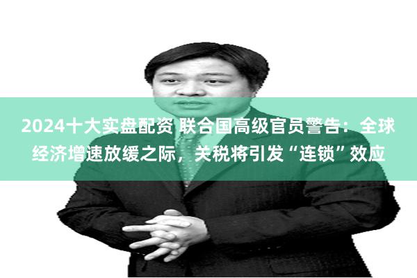 2024十大实盘配资 联合国高级官员警告：全球经济增速放缓之际，关税将引发“连锁”效应