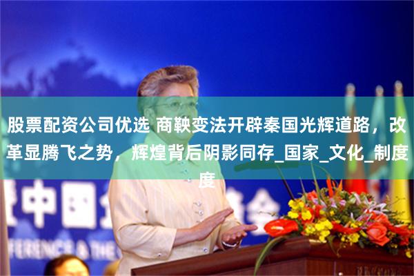 股票配资公司优选 商鞅变法开辟秦国光辉道路，改革显腾飞之势，辉煌背后阴影同存_国家_文化_制度