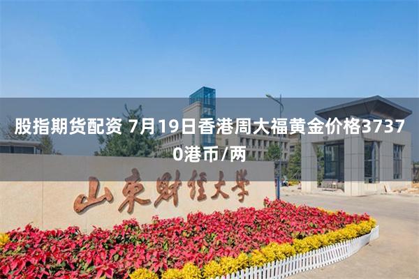 股指期货配资 7月19日香港周大福黄金价格37370港币/两