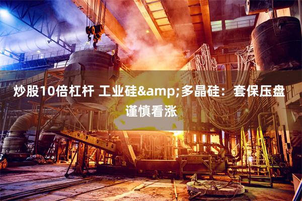 炒股10倍杠杆 工业硅&多晶硅：套保压盘 谨慎看涨