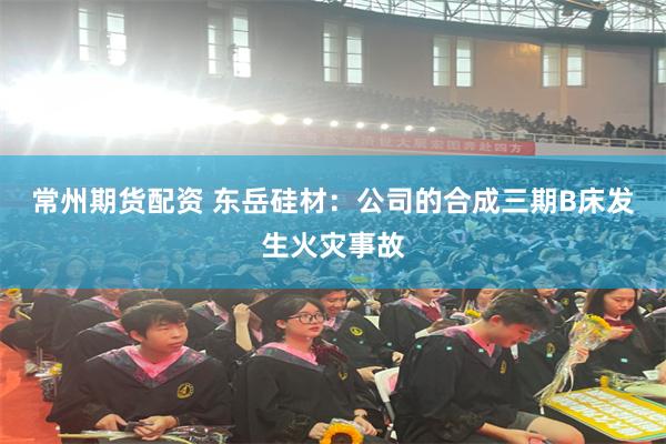 常州期货配资 东岳硅材：公司的合成三期B床发生火灾事故