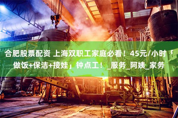 合肥股票配资 上海双职工家庭必看！45元/小时「做饭+保洁+接娃」钟点工！_服务_阿姨_家务
