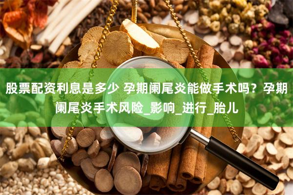 股票配资利息是多少 孕期阑尾炎能做手术吗？孕期阑尾炎手术风险_影响_进行_胎儿