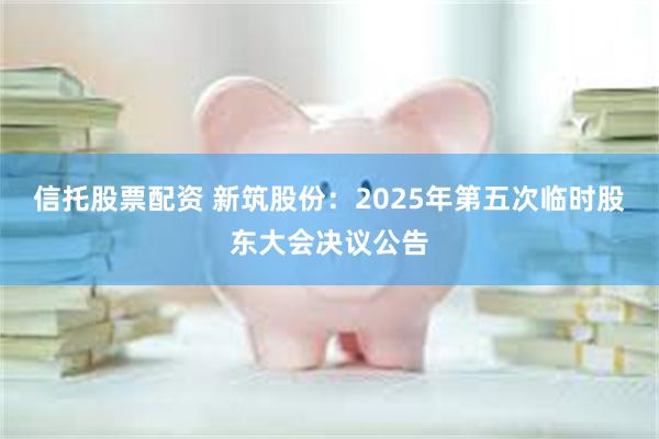 信托股票配资 新筑股份：2025年第五次临时股东大会决议公告