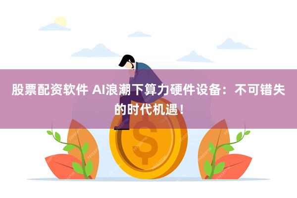 股票配资软件 AI浪潮下算力硬件设备：不可错失的时代机遇！