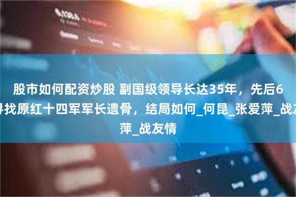 股市如何配资炒股 副国级领导长达35年，先后6次寻找原红十四军军长遗骨，结局如何_何昆_张爱萍_战友情