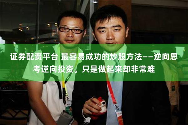 证券配资平台 最容易成功的炒股方法——逆向思考逆向投资。只是做起来却非常难