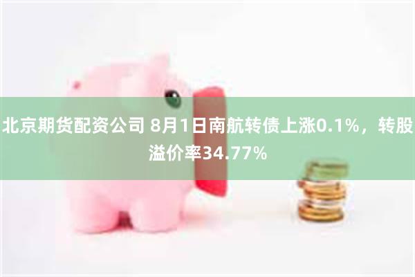 北京期货配资公司 8月1日南航转债上涨0.1%，转股溢价率34.77%