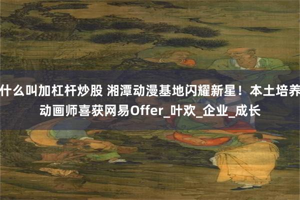 什么叫加杠杆炒股 湘潭动漫基地闪耀新星！本土培养动画师喜获网易Offer_叶欢_企业_成长