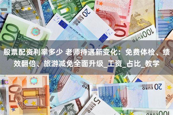 股票配资利率多少 老师待遇新变化：免费体检、绩效翻倍、旅游减免全面升级_工资_占比_教学