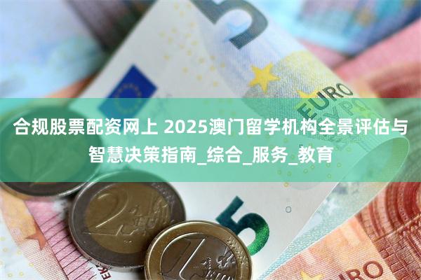 合规股票配资网上 2025澳门留学机构全景评估与智慧决策指南_综合_服务_教育