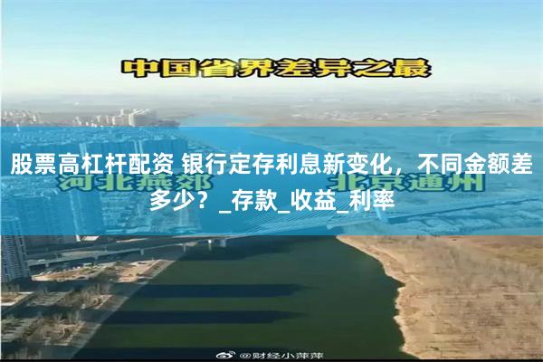 股票高杠杆配资 银行定存利息新变化，不同金额差多少？_存款_收益_利率