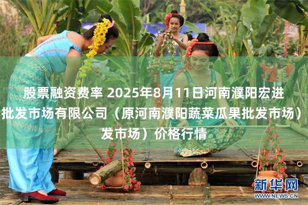 股票融资费率 2025年8月11日河南濮阳宏进农副产品批发市场有限公司（原河南濮阳蔬菜瓜果批发市场）价格行情