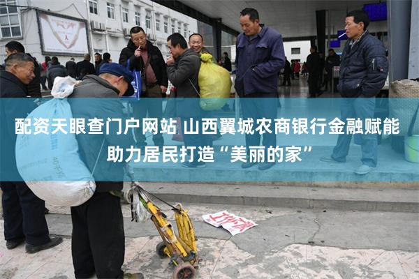 配资天眼查门户网站 山西翼城农商银行金融赋能 助力居民打造“美丽的家”