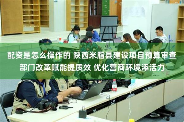 配资是怎么操作的 陕西米脂县建设项目预算审查部门改革赋能提质效 优化营商环境添活力