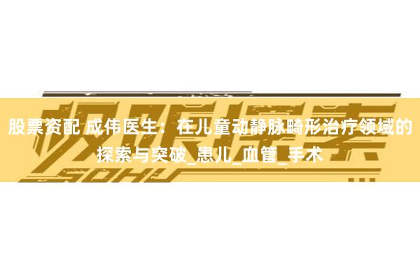 股票资配 成伟医生：在儿童动静脉畸形治疗领域的探索与突破_患儿_血管_手术
