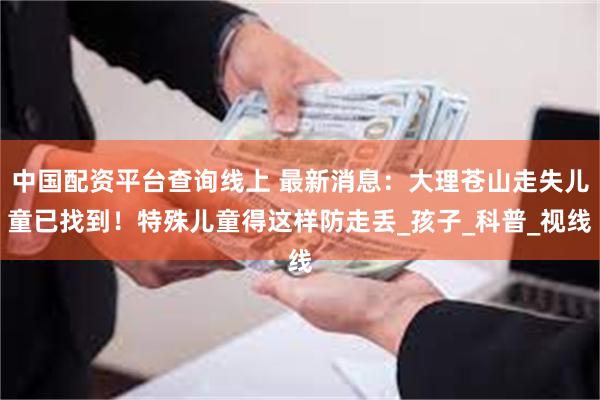 中国配资平台查询线上 最新消息：大理苍山走失儿童已找到！特殊儿童得这样防走丢_孩子_科普_视线