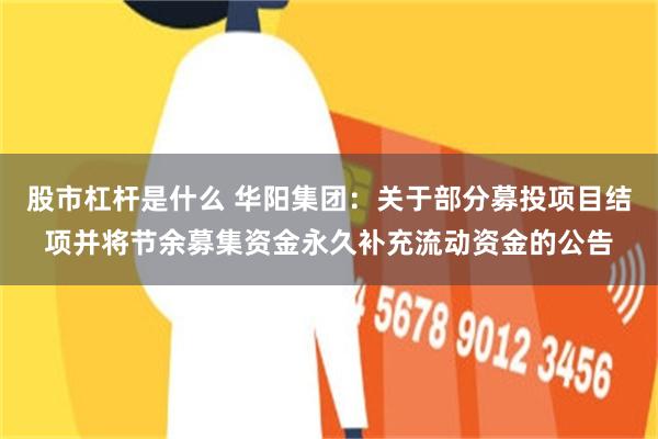 股市杠杆是什么 华阳集团：关于部分募投项目结项并将节余募集资金永久补充流动资金的公告