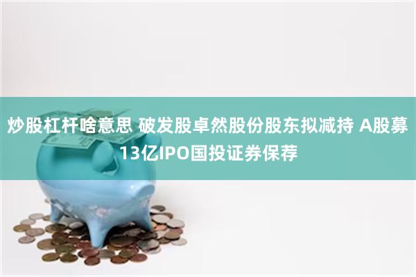炒股杠杆啥意思 破发股卓然股份股东拟减持 A股募13亿IPO国投证券保荐
