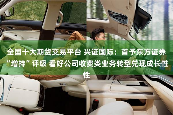 全国十大期货交易平台 兴证国际：首予东方证券“增持”评级 看好公司收费类业务转型兑现成长性